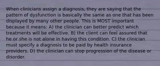 When clinicians assign a diagnosis, they are saying that the pattern of dysfunction is basically the same as one that has been displayed by many other people. This is MOST important because it means: A) the clinician can better predict which treatments will be effective. B) the client can feel assured that he or she is not alone in having this condition. C) the clinician must specify a diagnosis to be paid by health insurance providers. D) the clinician can stop progression of the disease or disorder.