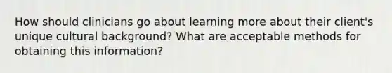 How should clinicians go about learning more about their client's unique cultural background? What are acceptable methods for obtaining this information?