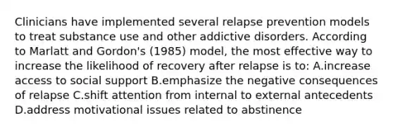 Clinicians have implemented several relapse prevention models to treat substance use and other addictive disorders. According to Marlatt and Gordon's (1985) model, the most effective way to increase the likelihood of recovery after relapse is to: A.increase access to social support B.emphasize the negative consequences of relapse C.shift attention from internal to external antecedents D.address motivational issues related to abstinence