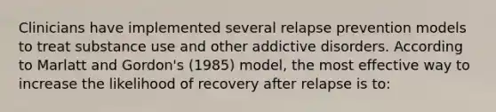 Clinicians have implemented several relapse prevention models to treat substance use and other addictive disorders. According to Marlatt and Gordon's (1985) model, the most effective way to increase the likelihood of recovery after relapse is to: