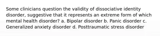 Some clinicians question the validity of dissociative identity disorder, suggestive that it represents an extreme form of which mental health disorder? a. Bipolar disorder b. Panic disorder c. Generalized anxiety disorder d. Posttraumatic stress disorder