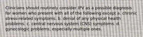 Clinicians should routinely consider IPV as a possible diagnosis for women who present with all of the following except a. chronic stress-related symptoms. b. denial of any physical health problems. c. central nervous system (CNS) symptoms. d. gynecologic problems, especially multiple ones.