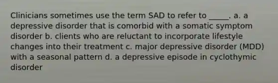 Clinicians sometimes use the term SAD to refer to _____. a. a depressive disorder that is comorbid with a somatic symptom disorder b. clients who are reluctant to incorporate lifestyle changes into their treatment c. major depressive disorder (MDD) with a seasonal pattern d. a depressive episode in cyclothymic disorder