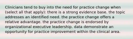 Clinicians tend to buy into the need for practice change when (select all that apply): there is a strong evidence base. the topic addresses an identified need. the practice change offers a relative advantage. the practice change is endorsed by organizational executive leadership. data demonstrate an opportunity for practice improvement within the clinical area.