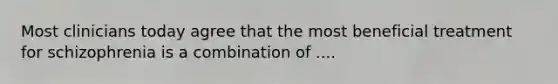 Most clinicians today agree that the most beneficial treatment for schizophrenia is a combination of ....