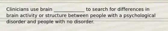 Clinicians use brain _____________ to search for differences in brain activity or structure between people with a psychological disorder and people with no disorder.