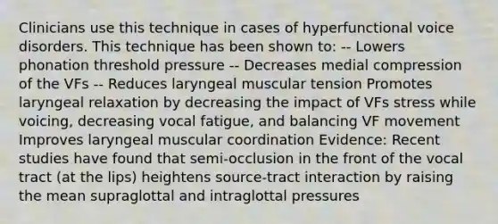 Clinicians use this technique in cases of hyperfunctional voice disorders. This technique has been shown to: -- Lowers phonation threshold pressure -- Decreases medial compression of the VFs -- Reduces laryngeal muscular tension Promotes laryngeal relaxation by decreasing the impact of VFs stress while voicing, decreasing vocal fatigue, and balancing VF movement Improves laryngeal muscular coordination Evidence: Recent studies have found that semi-occlusion in the front of the vocal tract (at the lips) heightens source-tract interaction by raising the mean supraglottal and intraglottal pressures