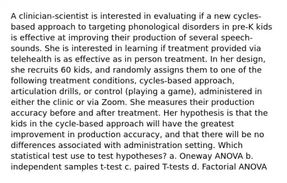 A clinician-scientist is interested in evaluating if a new cycles-based approach to targeting phonological disorders in pre-K kids is effective at improving their production of several speech-sounds. She is interested in learning if treatment provided via telehealth is as effective as in person treatment. In her design, she recruits 60 kids, and randomly assigns them to one of the following treatment conditions, cycles-based approach, articulation drills, or control (playing a game), administered in either the clinic or via Zoom. She measures their production accuracy before and after treatment. Her hypothesis is that the kids in the cycle-based approach will have the greatest improvement in production accuracy, and that there will be no differences associated with administration setting. Which statistical test use to test hypotheses? a. Oneway ANOVA b. independent samples t-test c. paired T-tests d. Factorial ANOVA