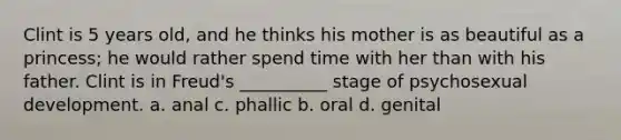 Clint is 5 years old, and he thinks his mother is as beautiful as a princess; he would rather spend time with her than with his father. Clint is in Freud's __________ stage of psychosexual development. a. anal c. phallic b. oral d. genital