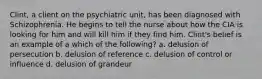 Clint, a client on the psychiatric unit, has been diagnosed with Schizophrenia. He begins to tell the nurse about how the CIA is looking for him and will kill him if they find him. Clint's belief is an example of a which of the following? a. delusion of persecution b. delusion of reference c. delusion of control or influence d. delusion of grandeur