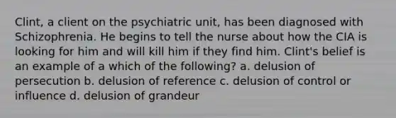 Clint, a client on the psychiatric unit, has been diagnosed with Schizophrenia. He begins to tell the nurse about how the CIA is looking for him and will kill him if they find him. Clint's belief is an example of a which of the following? a. delusion of persecution b. delusion of reference c. delusion of control or influence d. delusion of grandeur