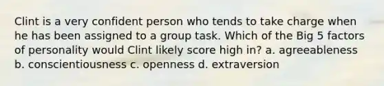 Clint is a very confident person who tends to take charge when he has been assigned to a group task. Which of the Big 5 factors of personality would Clint likely score high in? a. agreeableness b. conscientiousness c. openness d. extraversion