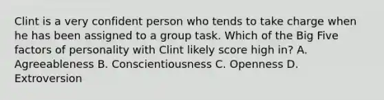 Clint is a very confident person who tends to take charge when he has been assigned to a group task. Which of the Big Five factors of personality with Clint likely score high in? A. Agreeableness B. Conscientiousness C. Openness D. Extroversion