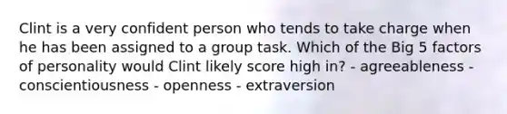 Clint is a very confident person who tends to take charge when he has been assigned to a group task. Which of the Big 5 factors of personality would Clint likely score high in? - agreeableness - conscientiousness - openness - extraversion