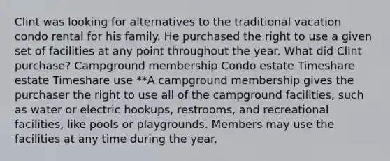 Clint was looking for alternatives to the traditional vacation condo rental for his family. He purchased the right to use a given set of facilities at any point throughout the year. What did Clint purchase? Campground membership Condo estate Timeshare estate Timeshare use **A campground membership gives the purchaser the right to use all of the campground facilities, such as water or electric hookups, restrooms, and recreational facilities, like pools or playgrounds. Members may use the facilities at any time during the year.