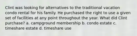 Clint was looking for alternatives to the traditional vacation condo rental for his family. He purchased the right to use a given set of facilities at any point throughout the year. What did Clint purchase? a. campground membership b. condo estate c. timeshare estate d. timeshare use