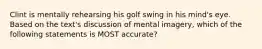 Clint is mentally rehearsing his golf swing in his mind's eye. Based on the text's discussion of mental imagery, which of the following statements is MOST accurate?