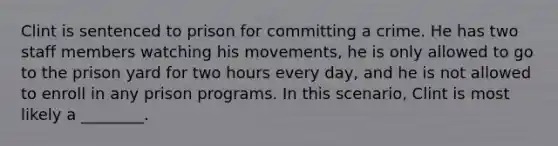 Clint is sentenced to prison for committing a crime. He has two staff members watching his movements, he is only allowed to go to the prison yard for two hours every day, and he is not allowed to enroll in any prison programs. In this scenario, Clint is most likely a ________.