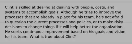 Clint is skilled at dealing at dealing with people, costs, and systems to accomplish goals. Although he tries to improve the processes that are already in place for his team, he's not afraid to question the current processes and policies, or to make risky decisions to change things if it will help better the organization. He seeks <a href='https://www.questionai.com/knowledge/k06RvYjkS3-continuous-improvement' class='anchor-knowledge'>continuous improvement</a> based on his goals and vision for his team. What is true about Clint?