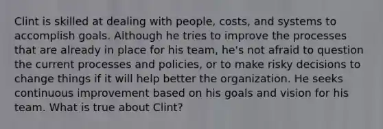 Clint is skilled at dealing with people, costs, and systems to accomplish goals. Although he tries to improve the processes that are already in place for his team, he's not afraid to question the current processes and policies, or to make risky decisions to change things if it will help better the organization. He seeks continuous improvement based on his goals and vision for his team. What is true about Clint?