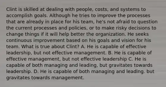 Clint is skilled at dealing with people, costs, and systems to accomplish goals. Although he tries to improve the processes that are already in place for his team, he's not afraid to question the current processes and policies, or to make risky decisions to change things if it will help better the organization. He seeks continuous improvement based on his goals and vision for his team. What is true about Clint? A. He is capable of effective leadership, but not effective management. B. He is capable of effective management, but not effective leadership C. He is capable of both managing and leading, but gravitates towards leadership. D. He is capable of both managing and leading. but gravitates towards management.