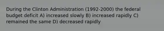 During the Clinton Administration (1992-2000) the federal budget deficit A) increased slowly B) increased rapidly C) remained the same D) decreased rapidly