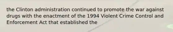 the Clinton administration continued to promote the war against drugs with the enactment of the 1994 Violent Crime Control and Enforcement Act that established the