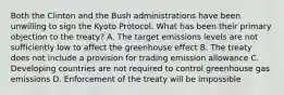 Both the Clinton and the Bush administrations have been unwilling to sign the Kyoto Protocol. What has been their primary objection to the treaty? A. The target emissions levels are not sufficiently low to affect the greenhouse effect B. The treaty does not include a provision for trading emission allowance C. Developing countries are not required to control greenhouse gas emissions D. Enforcement of the treaty will be impossible