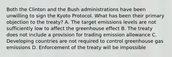 Both the Clinton and the Bush administrations have been unwilling to sign the Kyoto Protocol. What has been their primary objection to the treaty? A. The target emissions levels are not sufficiently low to affect the greenhouse effect B. The treaty does not include a provision for trading emission allowance C. Developing countries are not required to control greenhouse gas emissions D. Enforcement of the treaty will be impossible