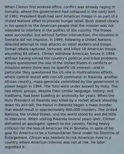 When Clinton first entered office, conflict was already raging in Somalia, where the government had collapsed in the early part of 1991. President Bush had sent American troops in as part of a United Nations effort to provide hunger relief. Bush stated clearly in his speech to the American people that the mission was not intended to interfere in the politics of the country. The troops were successful, but without further intervention, the situation in Somalia did not improve. In 1993, following a United Nations-directed attempt to stop attacks on relief workers and troops, Somali rebels captured, tortured, and killed 18 American troops, wounding 84 others. Clinton withdrew American forces in 1994 without having solved the country's political and tribal problems. People questioned the role of the United States in conflicts or missions where there was no specific US interest—and in particular they questioned the US role in multinational efforts, where control rested with non-US command. In Rwanda, another African country, mass genocide committed by the government in power began in 1994. The Tutsi were under assault by Hutu. The two ethnic groups, despite their similar language, history, and traditions, had been building an animosity for years. When the Hutu President of Rwanda was killed by a rocket attack shooting down his aircraft, the Hutus in Rwanda began a mass murder that would result in approximately 800,000 murders. The United Nations, the United States, and the world stood by and did little to intervene. When visiting Rwanda several years later, Clinton delivered an apologetic speech to the country. Facing heavy criticism for the loss of American life in Somalia, in spite of his goal for America to be a humanitarian force under his Doctrine of Enlargement, Clinton was hesitant to risk American lives in a country where American interest was not at risk. He later regretted it.