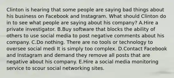 Clinton is hearing that some people are saying bad things about his business on Facebook and Instagram. What should Clinton do in to see what people are saying about his​ company? A.Hire a private investigator. B.Buy software that blocks the ability of others to use social media to post negative comments about his company. C.Do nothing. There are no tools or technology to oversee social medi It is simply too complex. D.Contact Facebook and Instagram and demand they remove all posts that are negative about his company. E.Hire a social media monitoring service to scour social networking sites.