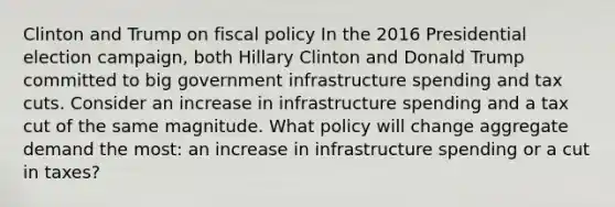 Clinton and Trump on <a href='https://www.questionai.com/knowledge/kPTgdbKdvz-fiscal-policy' class='anchor-knowledge'>fiscal policy</a> In the 2016 Presidential election​ campaign, both Hillary Clinton and Donald Trump committed to big government infrastructure spending and tax cuts. Consider an increase in infrastructure spending and a tax cut of the same magnitude. What policy will change aggregate demand the​ most: an increase in infrastructure spending or a cut in​ taxes?