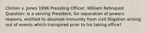 Clinton v. Jones 1996 Presiding Officer: William Rehnquist Question: Is a serving President, for separation of powers reasons, entitled to absolute immunity from civil litigation arising out of events which transpired prior to his taking office?