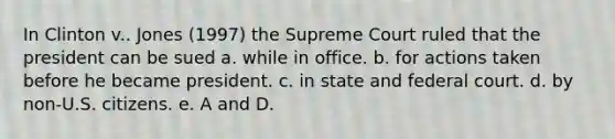 In Clinton v.. Jones (1997) the Supreme Court ruled that the president can be sued a. while in office. b. for actions taken before he became president. c. in state and federal court. d. by non-U.S. citizens. e. A and D.