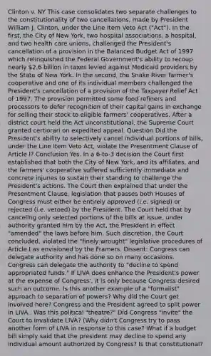 Clinton v. NY This case consolidates two separate challenges to the constitutionality of two cancellations, made by President William J. Clinton, under the Line Item Veto Act ("Act"). In the first, the City of New York, two hospital associations, a hospital, and two health care unions, challenged the President's cancellation of a provision in the Balanced Budget Act of 1997 which relinquished the Federal Government's ability to recoup nearly 2.6 billion in taxes levied against Medicaid providers by the State of New York. In the second, the Snake River farmer's cooperative and one of its individual members challenged the President's cancellation of a provision of the Taxpayer Relief Act of 1997. The provision permitted some food refiners and processors to defer recognition of their capital gains in exchange for selling their stock to eligible farmers' cooperatives. After a district court held the Act unconstitutional, the Supreme Court granted certiorari on expedited appeal. Question Did the President's ability to selectively cancel individual portions of bills, under the Line Item Veto Act, violate the Presentment Clause of Article I? Conclusion Yes. In a 6-to-3 decision the Court first established that both the City of New York, and its affiliates, and the farmers' cooperative suffered sufficiently immediate and concrete injuries to sustain their standing to challenge the President's actions. The Court then explained that under the Presentment Clause, legislation that passes both Houses of Congress must either be entirely approved (i.e. signed) or rejected (i.e. vetoed) by the President. The Court held that by canceling only selected portions of the bills at issue, under authority granted him by the Act, the President in effect "amended" the laws before him. Such discretion, the Court concluded, violated the "finely wrought" legislative procedures of Article I as envisioned by the Framers. Dissent: Congress can delegate authority and has done so on many occasions. Congress can delegate the authority to "decline to spend appropriated funds." If LIVA does enhance the President's power at the expense of Congress', it is only because Congress desired such an outcome. Is this another example of a "formalist" approach to separation of powers? Why did the Court get involved here? Congress and the President agreed to split power in LIVA.. Was this political "theatre?" Did Congress "invite" the Court to invalidate LIVA? (Why didn't Congress try to pass another form of LIVA in response to this case? What if a budget bill simply said that the president may decline to spend any individual amount authorized by Congress? Is that constitutional?