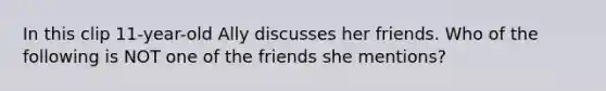 In this clip 11-year-old Ally discusses her friends. Who of the following is NOT one of the friends she mentions?