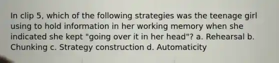 In clip 5, which of the following strategies was the teenage girl using to hold information in her working memory when she indicated she kept "going over it in her head"? a. Rehearsal b. Chunking c. Strategy construction d. Automaticity