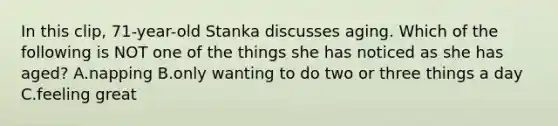 In this clip, 71-year-old Stanka discusses aging. Which of the following is NOT one of the things she has noticed as she has aged? A.napping B.only wanting to do two or three things a day C.feeling great