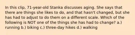 In this clip, 71-year-old Stanka discusses aging. She says that there are things she likes to do, and that hasn't changed, but she has had to adjust to do them on a different scale. Which of the following is NOT one of the things she has had to change? a.) running b.) biking c.) three-day hikes d.) walking