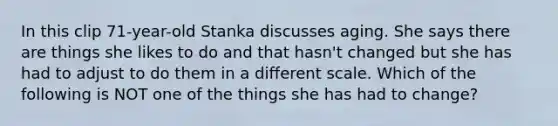 In this clip 71-year-old Stanka discusses aging. She says there are things she likes to do and that hasn't changed but she has had to adjust to do them in a different scale. Which of the following is NOT one of the things she has had to change?