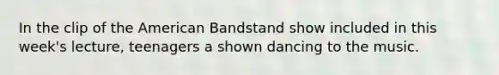 In the clip of the American Bandstand show included in this week's lecture, teenagers a shown dancing to the music.