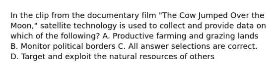 In the clip from the documentary film "The Cow Jumped Over the Moon," satellite technology is used to collect and provide data on which of the following? A. Productive farming and grazing lands B. Monitor political borders C. All answer selections are correct. D. Target and exploit the natural resources of others