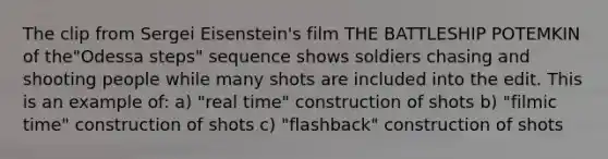 The clip from Sergei Eisenstein's film THE BATTLESHIP POTEMKIN of the"Odessa steps" sequence shows soldiers chasing and shooting people while many shots are included into the edit. This is an example of: a) "real time" construction of shots b) "filmic time" construction of shots c) "flashback" construction of shots