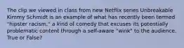 The clip we viewed in class from new Netflix series Unbreakable Kimmy Schmidt is an example of what has recently been termed "hipster racism," a kind of comedy that excuses its potentially problematic content through a self-aware "wink" to the audience. True or False?