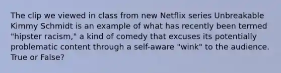 The clip we viewed in class from new Netflix series Unbreakable Kimmy Schmidt is an example of what has recently been termed "hipster racism," a kind of comedy that excuses its potentially problematic content through a self-aware "wink" to the audience. True or False?