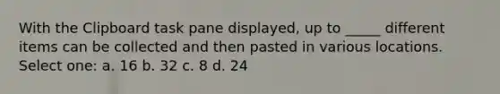 With the Clipboard task pane displayed, up to _____ different items can be collected and then pasted in various locations. Select one: a. 16 b. 32 c. 8 d. 24