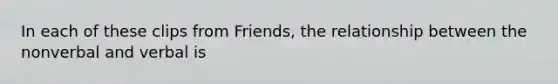 In each of these clips from Friends, the relationship between the nonverbal and verbal is