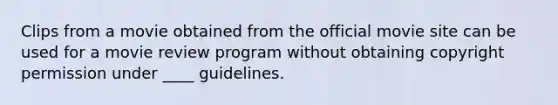 Clips from a movie obtained from the official movie site can be used for a movie review program without obtaining copyright permission under ____ guidelines.