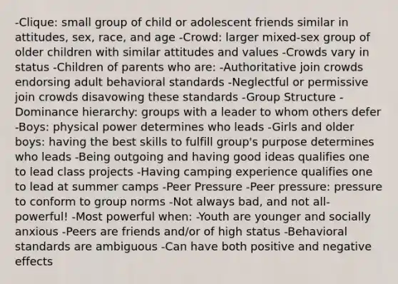 -Clique: small group of child or adolescent friends similar in attitudes, sex, race, and age -Crowd: larger mixed-sex group of older children with similar attitudes and values -Crowds vary in status -Children of parents who are: -Authoritative join crowds endorsing adult behavioral standards -Neglectful or permissive join crowds disavowing these standards -Group Structure -Dominance hierarchy: groups with a leader to whom others defer -Boys: physical power determines who leads -Girls and older boys: having the best skills to fulfill group's purpose determines who leads -Being outgoing and having good ideas qualifies one to lead class projects -Having camping experience qualifies one to lead at summer camps -Peer Pressure -Peer pressure: pressure to conform to group norms -Not always bad, and not all-powerful! -Most powerful when: -Youth are younger and socially anxious -Peers are friends and/or of high status -Behavioral standards are ambiguous -Can have both positive and negative effects