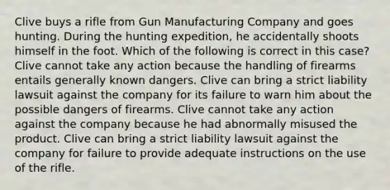 Clive buys a rifle from Gun Manufacturing Company and goes hunting. During the hunting expedition, he accidentally shoots himself in the foot. Which of the following is correct in this case? Clive cannot take any action because the handling of firearms entails generally known dangers. Clive can bring a strict liability lawsuit against the company for its failure to warn him about the possible dangers of firearms. Clive cannot take any action against the company because he had abnormally misused the product. Clive can bring a strict liability lawsuit against the company for failure to provide adequate instructions on the use of the rifle.